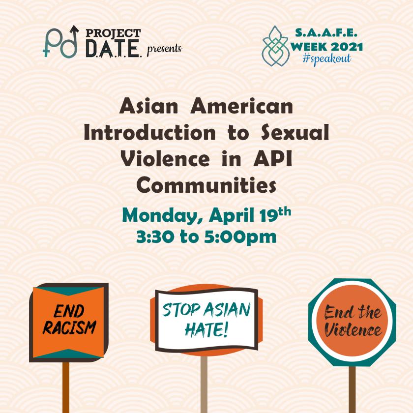 Project DATE presents SAAFE week 2021, #speakout; ASIAN American Introduction To Sexual Violence in API Communities on April 19th at 3:30pm; hand-held signs that state “end racism,” “stop asian hate,” and “end the violence” appear at the bottom